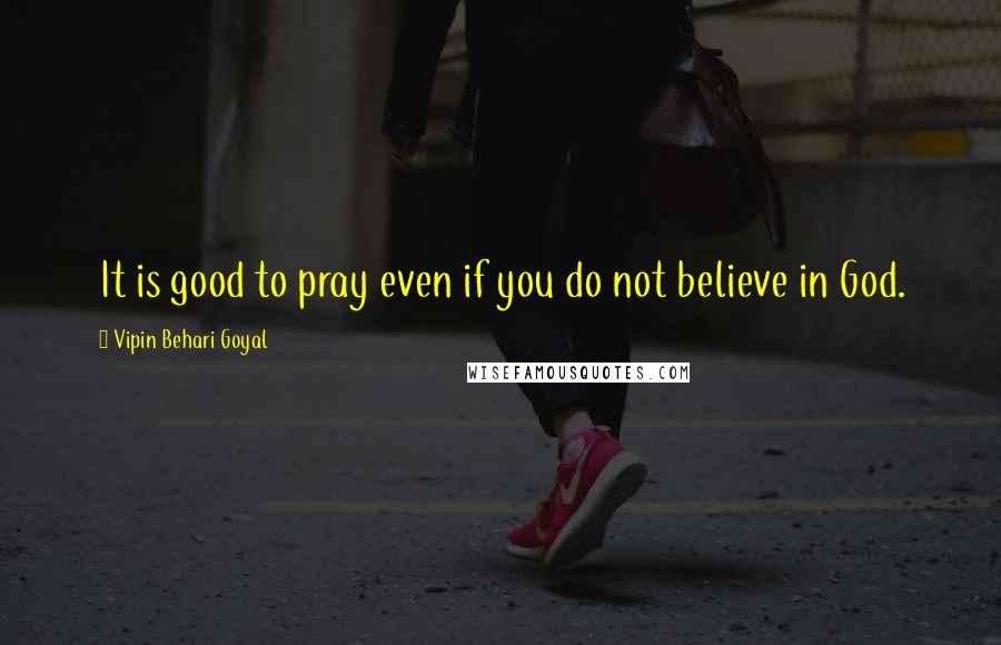 Vipin Behari Goyal Quotes: It is good to pray even if you do not believe in God.