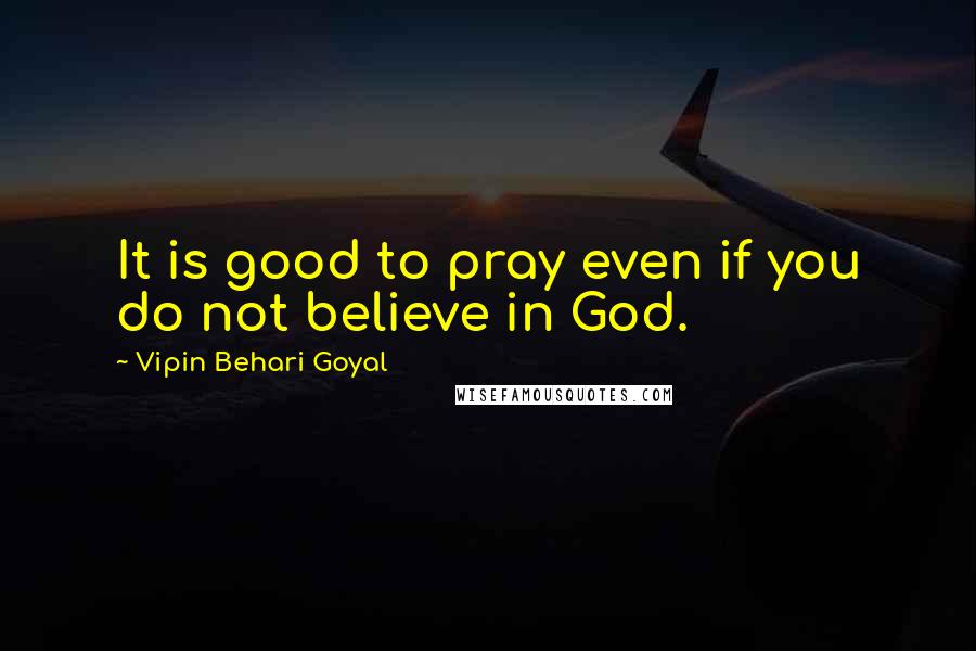 Vipin Behari Goyal Quotes: It is good to pray even if you do not believe in God.