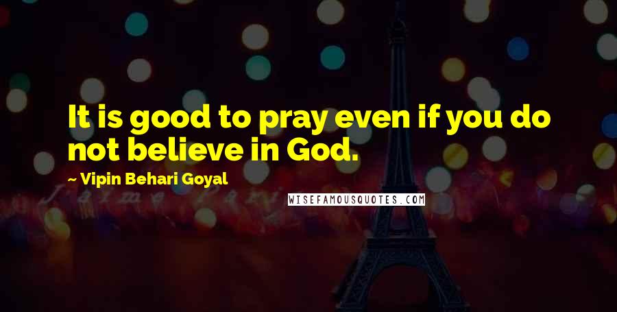 Vipin Behari Goyal Quotes: It is good to pray even if you do not believe in God.