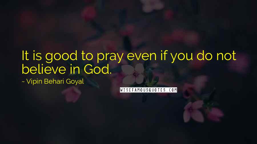 Vipin Behari Goyal Quotes: It is good to pray even if you do not believe in God.