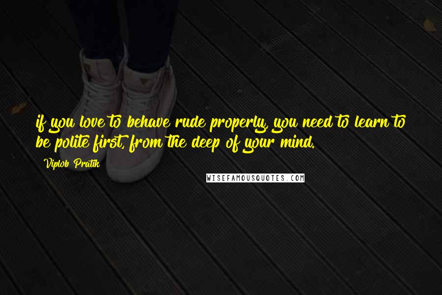 Viplob Pratik Quotes: if you love to behave rude properly, you need to learn to be polite first, from the deep of your mind.