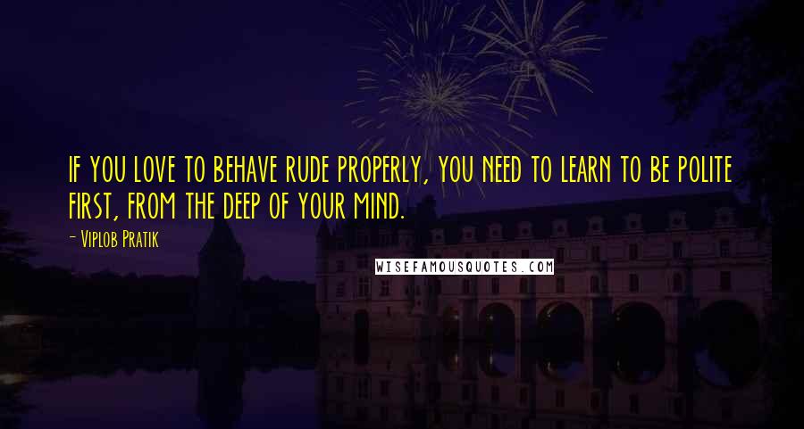 Viplob Pratik Quotes: if you love to behave rude properly, you need to learn to be polite first, from the deep of your mind.