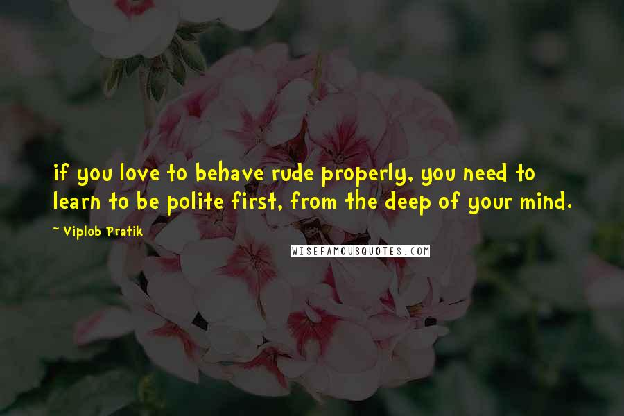 Viplob Pratik Quotes: if you love to behave rude properly, you need to learn to be polite first, from the deep of your mind.