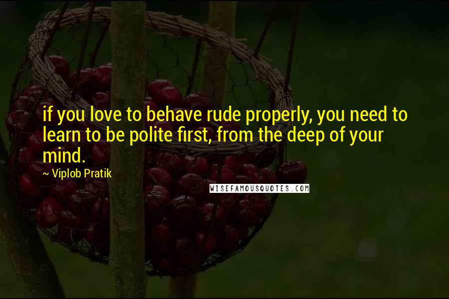 Viplob Pratik Quotes: if you love to behave rude properly, you need to learn to be polite first, from the deep of your mind.