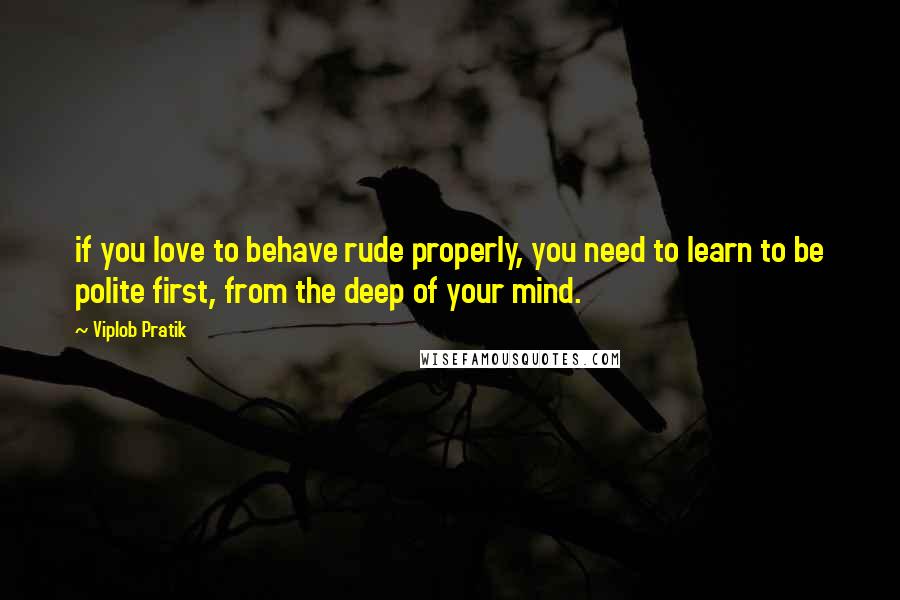 Viplob Pratik Quotes: if you love to behave rude properly, you need to learn to be polite first, from the deep of your mind.