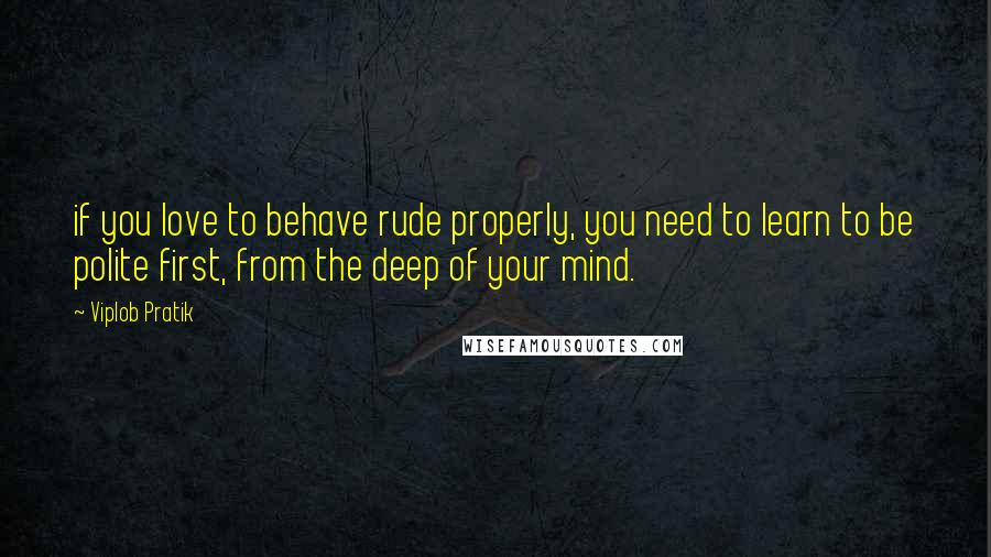 Viplob Pratik Quotes: if you love to behave rude properly, you need to learn to be polite first, from the deep of your mind.