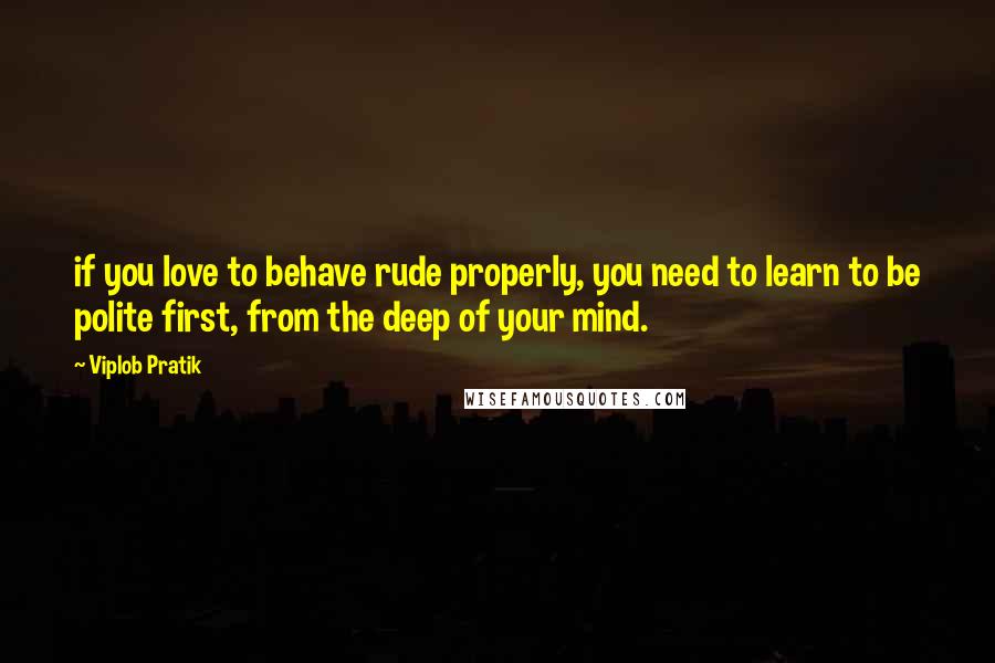 Viplob Pratik Quotes: if you love to behave rude properly, you need to learn to be polite first, from the deep of your mind.