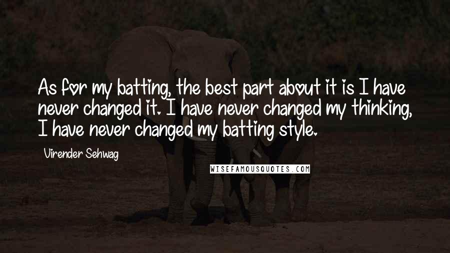 Virender Sehwag Quotes: As for my batting, the best part about it is I have never changed it. I have never changed my thinking, I have never changed my batting style.