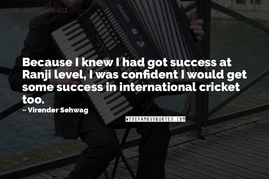 Virender Sehwag Quotes: Because I knew I had got success at Ranji level, I was confident I would get some success in international cricket too.