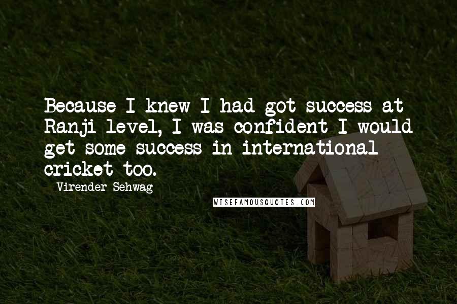 Virender Sehwag Quotes: Because I knew I had got success at Ranji level, I was confident I would get some success in international cricket too.