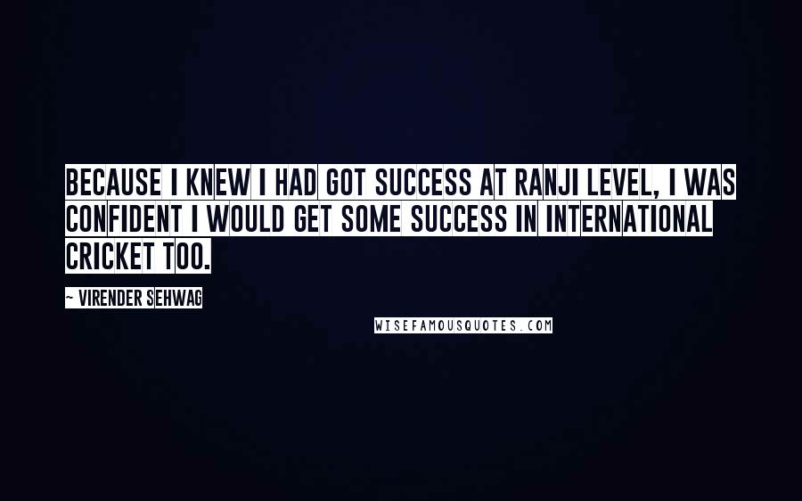 Virender Sehwag Quotes: Because I knew I had got success at Ranji level, I was confident I would get some success in international cricket too.