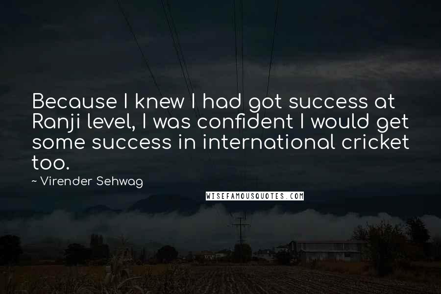 Virender Sehwag Quotes: Because I knew I had got success at Ranji level, I was confident I would get some success in international cricket too.