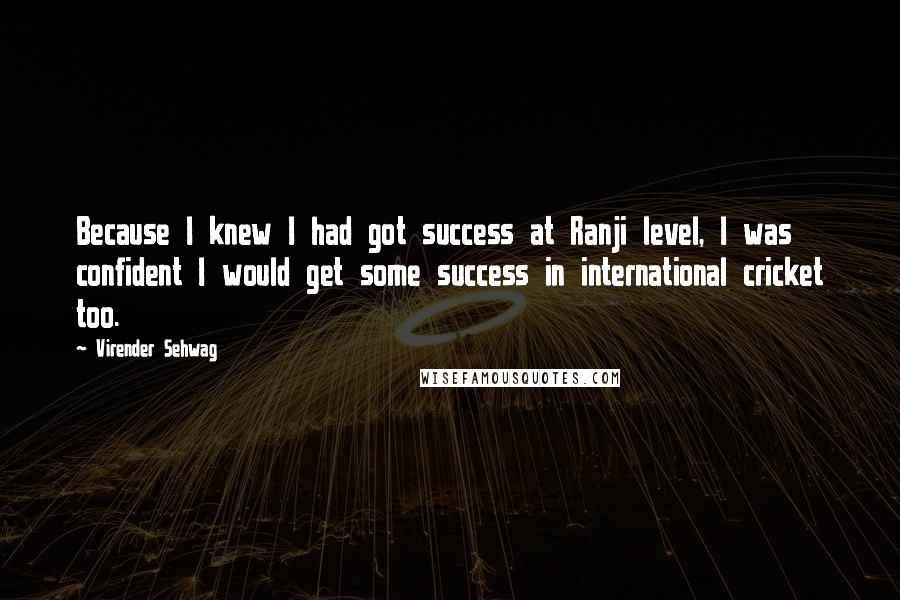 Virender Sehwag Quotes: Because I knew I had got success at Ranji level, I was confident I would get some success in international cricket too.