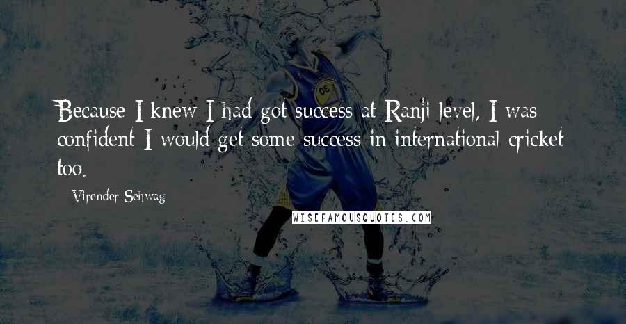 Virender Sehwag Quotes: Because I knew I had got success at Ranji level, I was confident I would get some success in international cricket too.