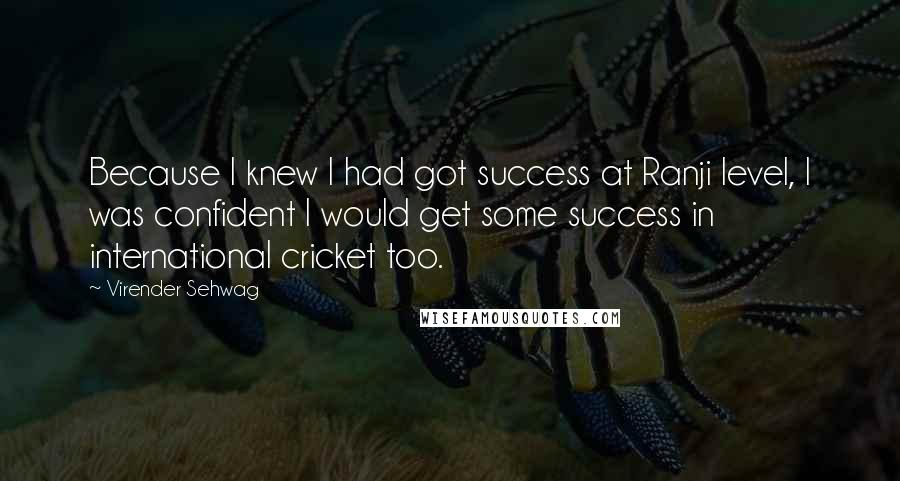 Virender Sehwag Quotes: Because I knew I had got success at Ranji level, I was confident I would get some success in international cricket too.