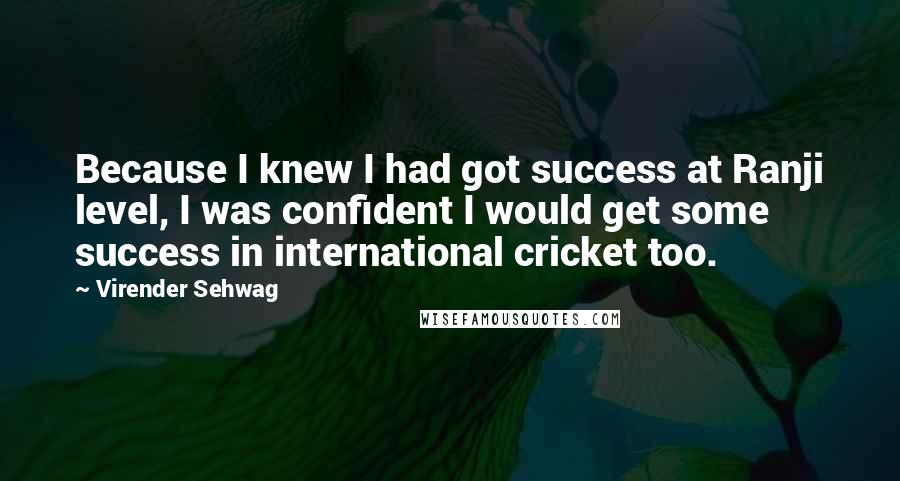 Virender Sehwag Quotes: Because I knew I had got success at Ranji level, I was confident I would get some success in international cricket too.