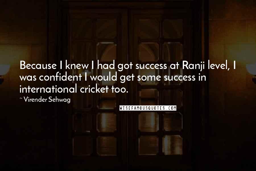 Virender Sehwag Quotes: Because I knew I had got success at Ranji level, I was confident I would get some success in international cricket too.