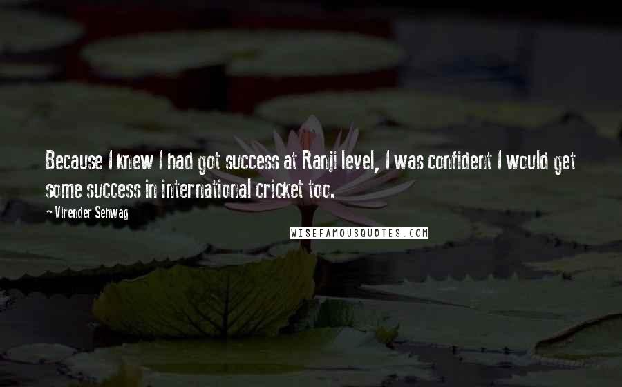 Virender Sehwag Quotes: Because I knew I had got success at Ranji level, I was confident I would get some success in international cricket too.