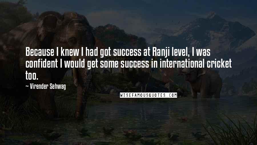 Virender Sehwag Quotes: Because I knew I had got success at Ranji level, I was confident I would get some success in international cricket too.