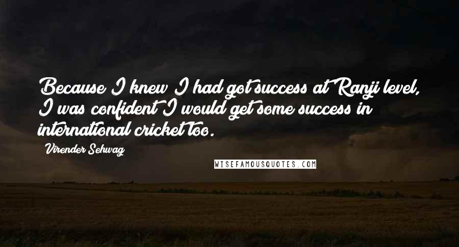 Virender Sehwag Quotes: Because I knew I had got success at Ranji level, I was confident I would get some success in international cricket too.