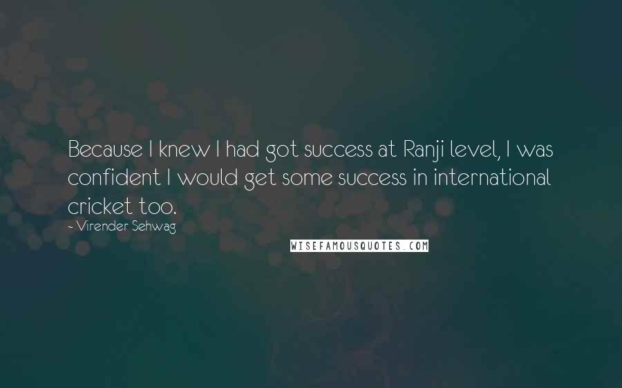 Virender Sehwag Quotes: Because I knew I had got success at Ranji level, I was confident I would get some success in international cricket too.