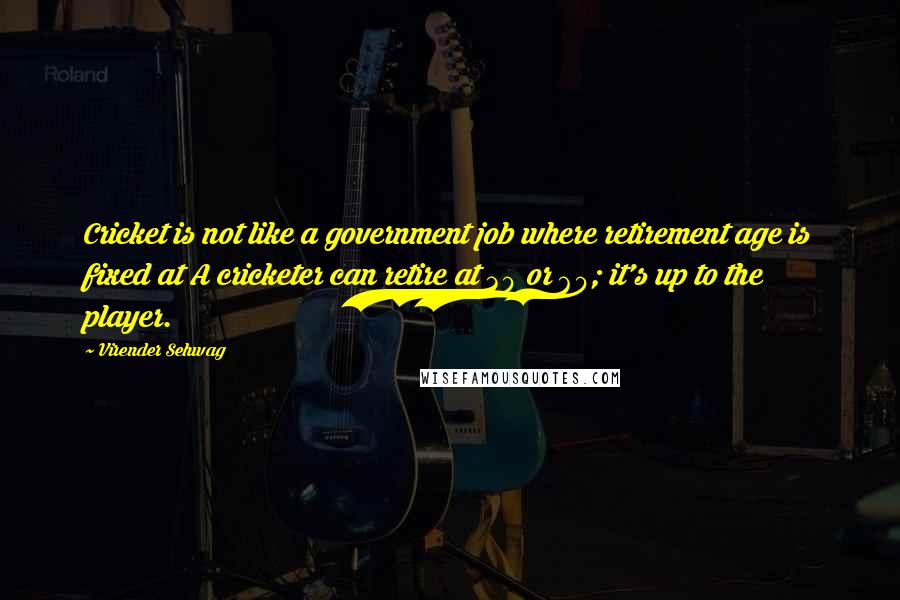 Virender Sehwag Quotes: Cricket is not like a government job where retirement age is fixed at A cricketer can retire at 30 or 60; it's up to the player.