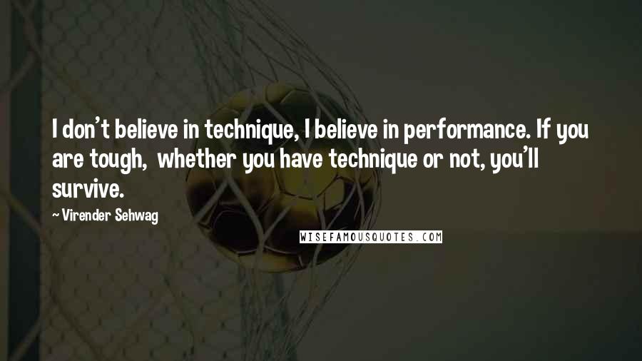 Virender Sehwag Quotes: I don't believe in technique, I believe in performance. If you are tough,  whether you have technique or not, you'll survive.