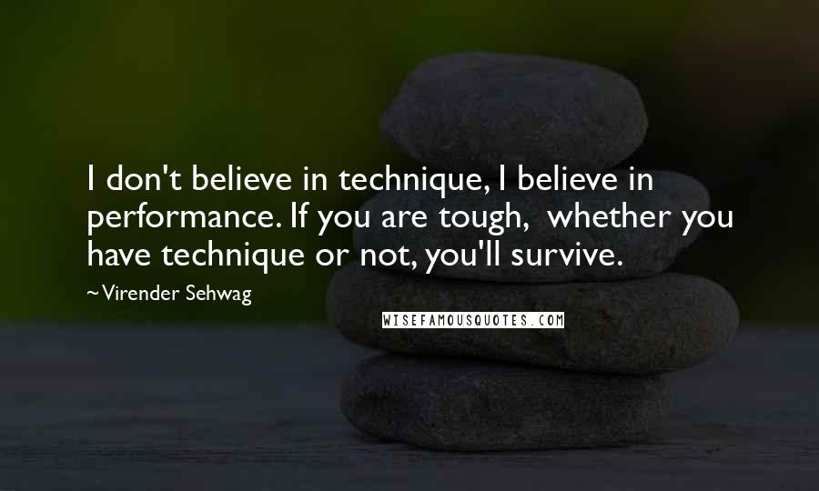 Virender Sehwag Quotes: I don't believe in technique, I believe in performance. If you are tough,  whether you have technique or not, you'll survive.