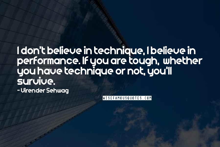 Virender Sehwag Quotes: I don't believe in technique, I believe in performance. If you are tough,  whether you have technique or not, you'll survive.