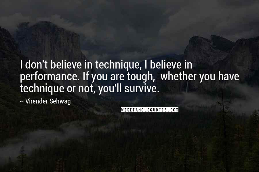 Virender Sehwag Quotes: I don't believe in technique, I believe in performance. If you are tough,  whether you have technique or not, you'll survive.