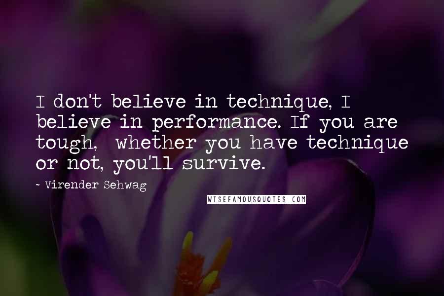 Virender Sehwag Quotes: I don't believe in technique, I believe in performance. If you are tough,  whether you have technique or not, you'll survive.