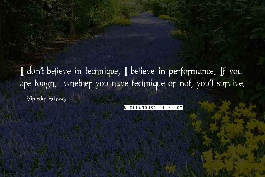 Virender Sehwag Quotes: I don't believe in technique, I believe in performance. If you are tough, whether you have technique or not, you'll survive.