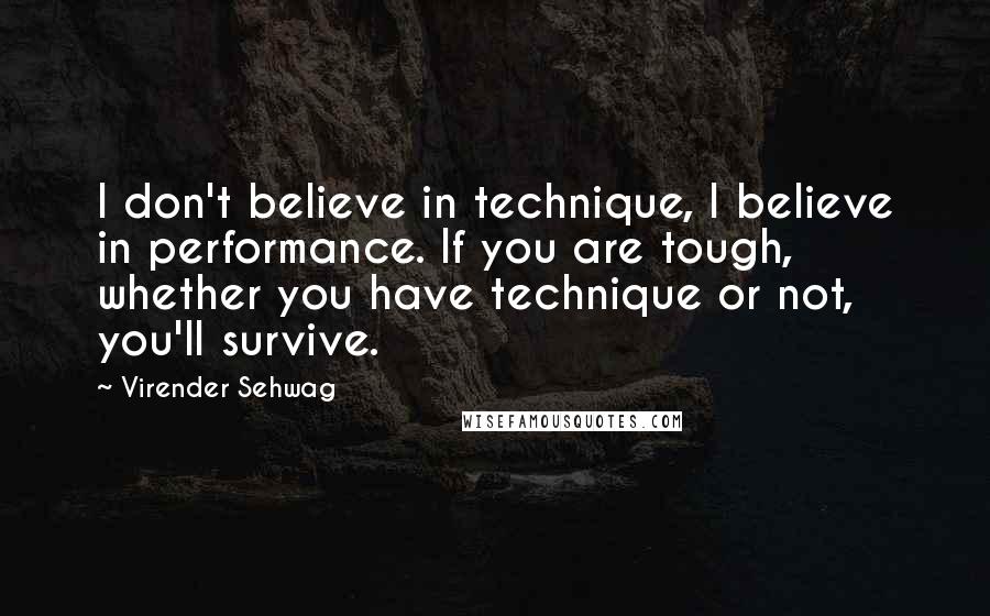 Virender Sehwag Quotes: I don't believe in technique, I believe in performance. If you are tough,  whether you have technique or not, you'll survive.