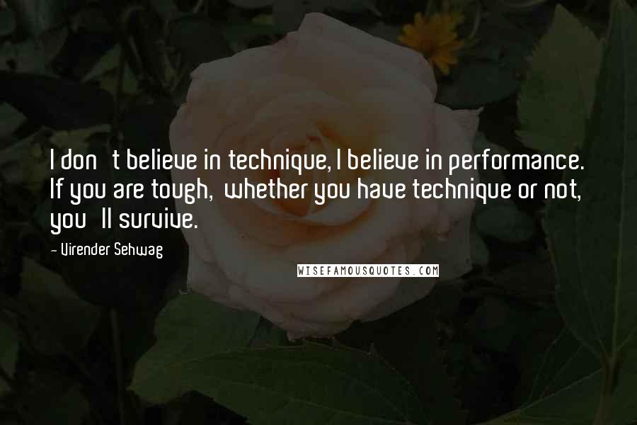Virender Sehwag Quotes: I don't believe in technique, I believe in performance. If you are tough,  whether you have technique or not, you'll survive.