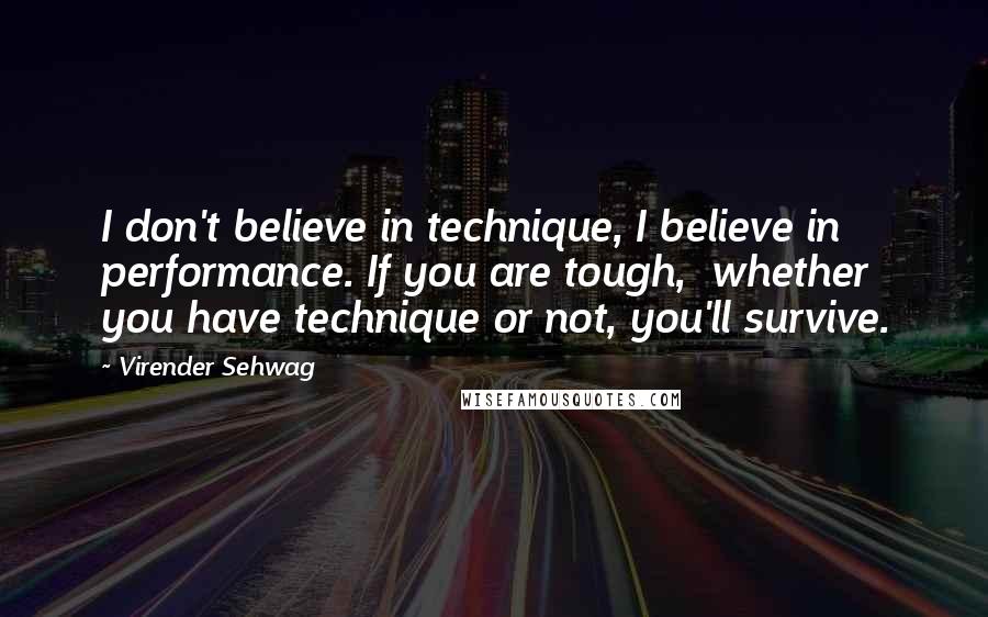 Virender Sehwag Quotes: I don't believe in technique, I believe in performance. If you are tough,  whether you have technique or not, you'll survive.