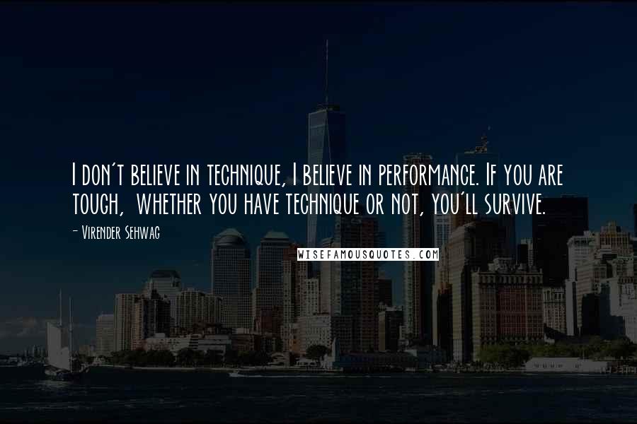 Virender Sehwag Quotes: I don't believe in technique, I believe in performance. If you are tough,  whether you have technique or not, you'll survive.