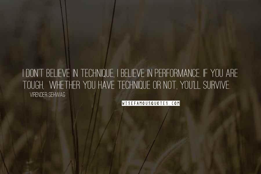 Virender Sehwag Quotes: I don't believe in technique, I believe in performance. If you are tough, whether you have technique or not, you'll survive.