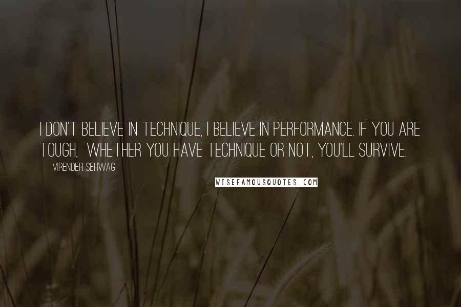 Virender Sehwag Quotes: I don't believe in technique, I believe in performance. If you are tough,  whether you have technique or not, you'll survive.