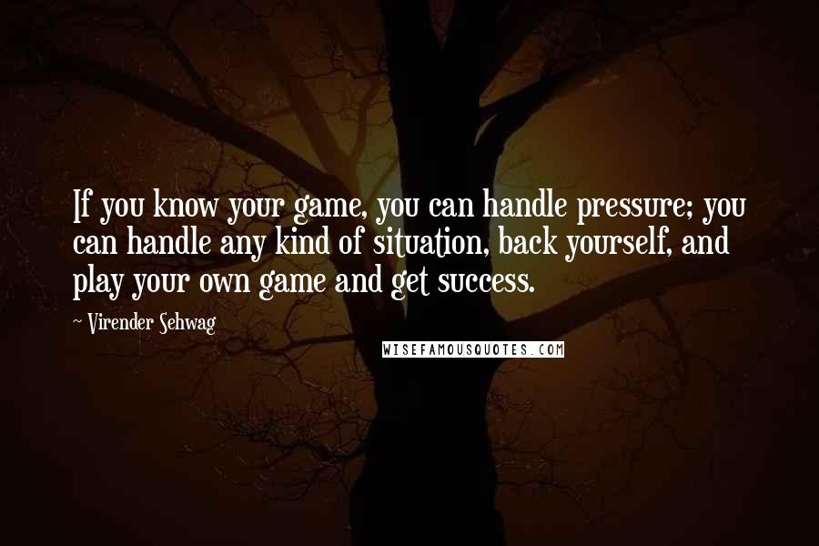 Virender Sehwag Quotes: If you know your game, you can handle pressure; you can handle any kind of situation, back yourself, and play your own game and get success.