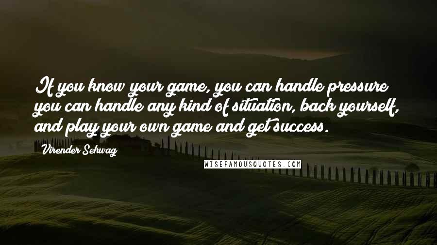 Virender Sehwag Quotes: If you know your game, you can handle pressure; you can handle any kind of situation, back yourself, and play your own game and get success.