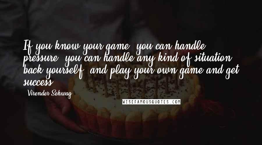 Virender Sehwag Quotes: If you know your game, you can handle pressure; you can handle any kind of situation, back yourself, and play your own game and get success.