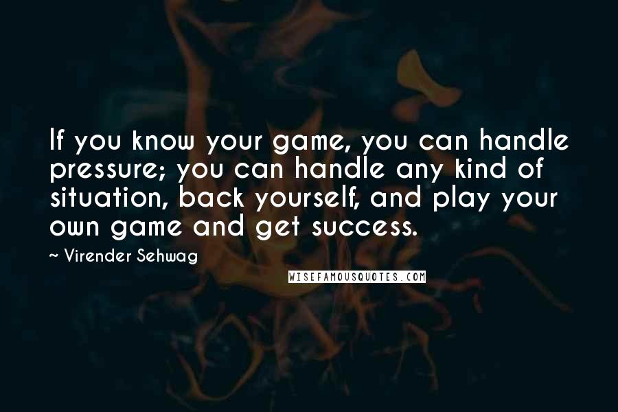 Virender Sehwag Quotes: If you know your game, you can handle pressure; you can handle any kind of situation, back yourself, and play your own game and get success.