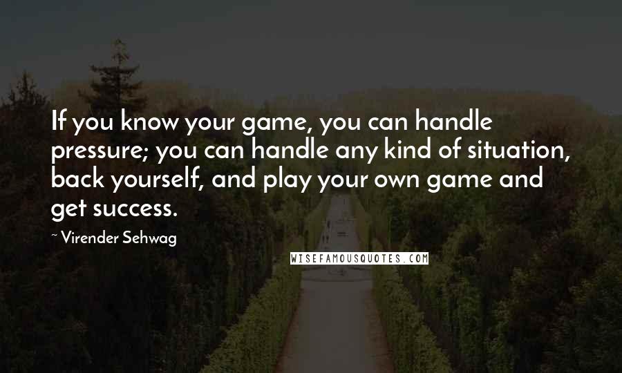 Virender Sehwag Quotes: If you know your game, you can handle pressure; you can handle any kind of situation, back yourself, and play your own game and get success.
