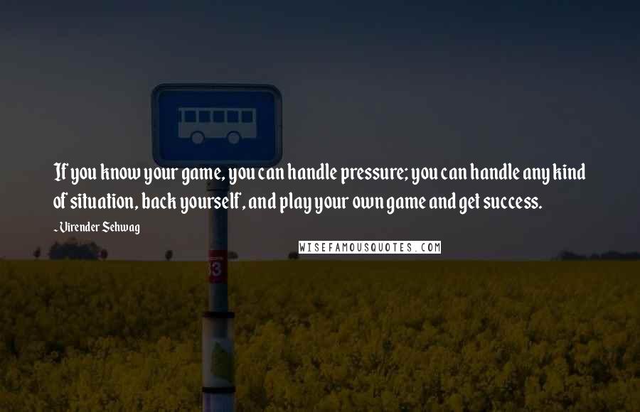 Virender Sehwag Quotes: If you know your game, you can handle pressure; you can handle any kind of situation, back yourself, and play your own game and get success.