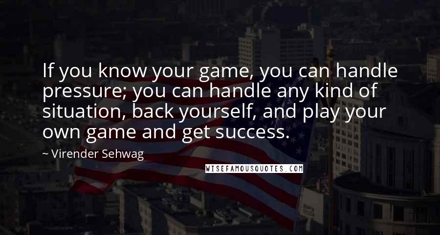 Virender Sehwag Quotes: If you know your game, you can handle pressure; you can handle any kind of situation, back yourself, and play your own game and get success.