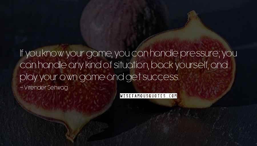 Virender Sehwag Quotes: If you know your game, you can handle pressure; you can handle any kind of situation, back yourself, and play your own game and get success.