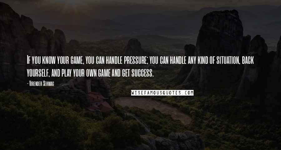 Virender Sehwag Quotes: If you know your game, you can handle pressure; you can handle any kind of situation, back yourself, and play your own game and get success.