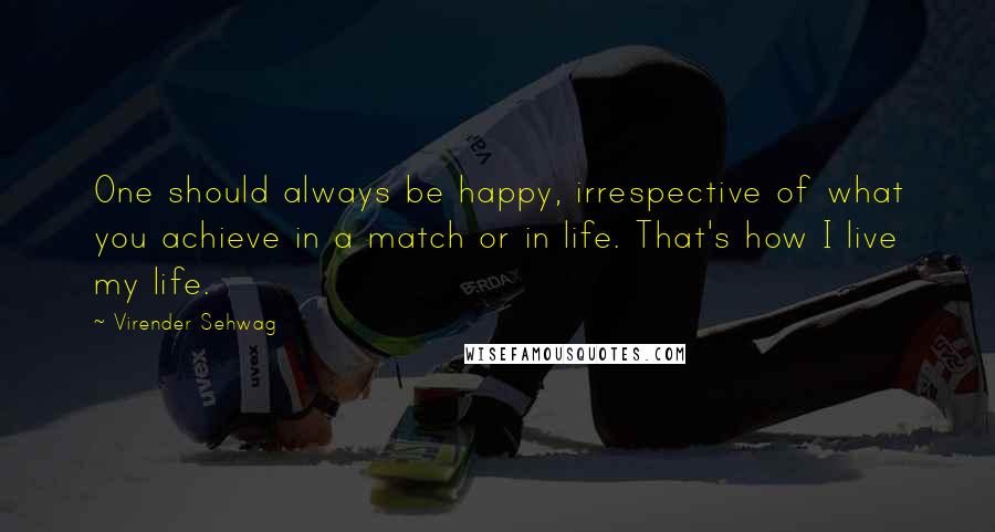 Virender Sehwag Quotes: One should always be happy, irrespective of what you achieve in a match or in life. That's how I live my life.