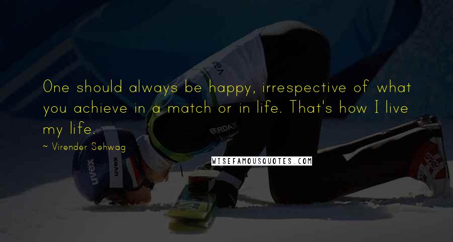 Virender Sehwag Quotes: One should always be happy, irrespective of what you achieve in a match or in life. That's how I live my life.