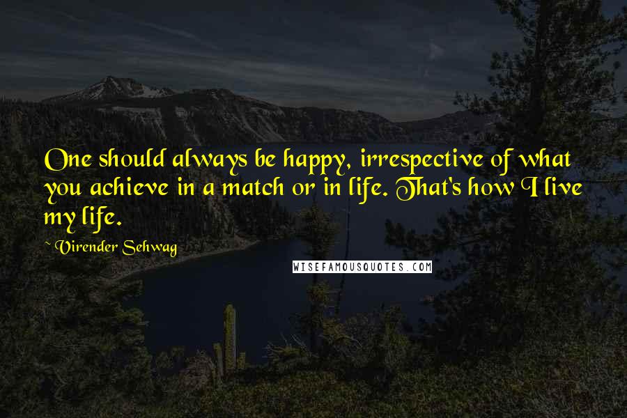 Virender Sehwag Quotes: One should always be happy, irrespective of what you achieve in a match or in life. That's how I live my life.